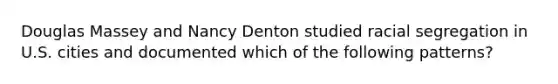 Douglas Massey and Nancy Denton studied racial segregation in U.S. cities and documented which of the following patterns?
