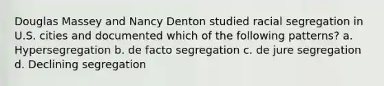 Douglas Massey and Nancy Denton studied racial segregation in U.S. cities and documented which of the following patterns? a. Hypersegregation b. de facto segregation c. de jure segregation d. Declining segregation