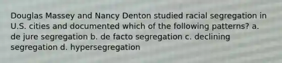 Douglas Massey and Nancy Denton studied racial segregation in U.S. cities and documented which of the following patterns? a. de jure segregation b. de facto segregation c. declining segregation d. hypersegregation