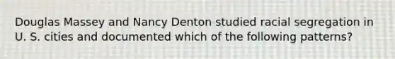 Douglas Massey and Nancy Denton studied racial segregation in U. S. cities and documented which of the following patterns?