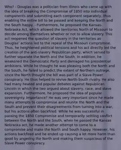 Who? - Douglas was a politician from Illinois who came up with the idea of breaking the Compromise of 1850 into individual components and submitting each component separately, thus enabling the entire bill to be passed and keeping the North and the South happy. - Furthermore, he proposed the Kansas-Nebraska Act, which allowed the territories North of Missouri to decide among themselves whether or not to allow slavery. This act reopened the question of slavery in the territories as Douglas' actions led to the repeal of the Missouri compromise. Thus, he heightened political tensions and his act directly led the creation of the anti-slavery Republican party, which served to further separate the North and the South. In addition, he weakened the Democratic Party and damaged his presidential ambitions. While he thought he was pleasing both the North and the South, he failed to predict the extent of Northern outrage, since the North thought the bill was part of a Slave Power conspiracy. He thus helped to revive North-South rivalry. He also had many heated and popular debates against Republican Lincoln in which the two argued about slavery, race, and slave expansion. Furthermore, he proposed the idea of popular sovereignty. Importance? He was very important since he made many attempts to compromise and reunite the North and the South and prevent their disagreements from turning into a war, but his actions often backfired. While he was successful in passing the 1850 Compromise and temporarily settling conflict between the North and the South, when he passed the Kansas Nebraska act, he made another attempt to come to a compromise and make the North and South happy. However, his actions backfired and he ended up causing a lot more harm than good by angering the North and making them suspicious of the Slave Power conspiracy.