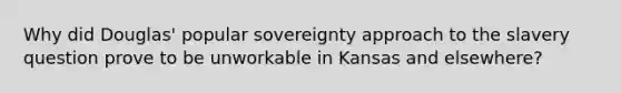 Why did Douglas' popular sovereignty approach to the slavery question prove to be unworkable in Kansas and elsewhere?