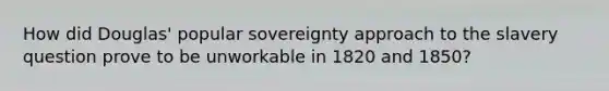 How did Douglas' popular sovereignty approach to the slavery question prove to be unworkable in 1820 and 1850?