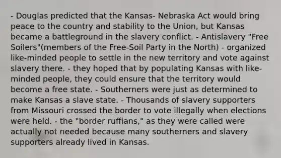 - Douglas predicted that the Kansas- Nebraska Act would bring peace to the country and stability to the Union, but Kansas became a battleground in the slavery conflict. - Antislavery "Free Soilers"(members of the Free-Soil Party in the North) - organized like-minded people to settle in the new territory and vote against slavery there. - they hoped that by populating Kansas with like-minded people, they could ensure that the territory would become a free state. - Southerners were just as determined to make Kansas a slave state. - Thousands of slavery supporters from Missouri crossed the border to vote illegally when elections were held. - the "border ruffians," as they were called were actually not needed because many southerners and slavery supporters already lived in Kansas.