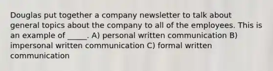 Douglas put together a company newsletter to talk about general topics about the company to all of the employees. This is an example of _____. A) personal written communication B) impersonal written communication C) formal written communication