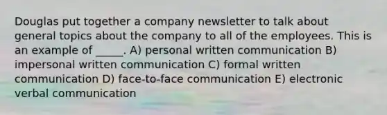 Douglas put together a company newsletter to talk about general topics about the company to all of the employees. This is an example of _____. A) personal written communication B) impersonal written communication C) formal written communication D) face-to-face communication E) electronic verbal communication