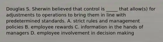 Douglas S. Sherwin believed that control is _____ that allow(s) for adjustments to operations to bring them in line with predetermined standards. A. strict rules and management policies B. employee rewards C. information in the hands of managers D. employee involvement in decision making