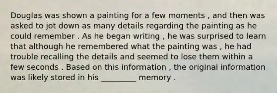 Douglas was shown a painting for a few moments , and then was asked to jot down as many details regarding the painting as he could remember . As he began writing , he was surprised to learn that although he remembered what the painting was , he had trouble recalling the details and seemed to lose them within a few seconds . Based on this information , the original information was likely stored in his _________ memory .