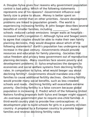 A: Douglas Sylva gives four reasons why government population control is bad policy. Which of the following statements represents one of his reasons? -Government influence over family size is prone to abuse. -Money is better spent on population control than on other priorities. -Severe development problems are linked to population growth. -The world is experiencing increasing fertility. B: John Seager describes several benefits of smaller families, including ____________. -busier schools -reduced carbon emissions -longer waits at hospitals -increased traffic congestion C: Although Sylva and Seager seem to agree that couples should be able to make their own family planning decisions, they would disagree about which of the following statements? -Earth's population has undergone a rapid increase in the past century. -Governments should provide resources and education for family planning. -Societies that value freedom and privacy keep government out of reproductive planning decisions. -Many countries face severe poverty and development problems. D: Sylva emphasizes the dangers to economies and social welfare systems from declining fertility rates. In comparison to Sylva, what would Seager say about declining fertility? -Governments should mandate one-child families to cause additional fertility declines. -Declining fertility would provide many social benefits, such as less crowded schools and roads. -Declining fertility will exacerbate extreme poverty. -Declining fertility is a false concern because global population is increasing. E: Predict which of the following United Nations funding proposals both Sylva and Seager might support. -An overseas government plan to require one-child families -A third-world country plan to provide free contraceptives -A development plan to build schools for girls in a poverty-stricken country -A proposal by a European country to promote bigger families and reverse declining fertility rates