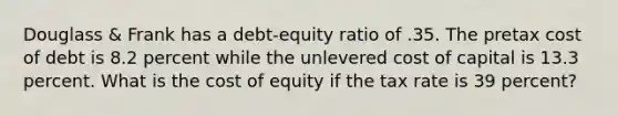 Douglass & Frank has a debt-equity ratio of .35. The pretax cost of debt is 8.2 percent while the unlevered cost of capital is 13.3 percent. What is the cost of equity if the tax rate is 39 percent?