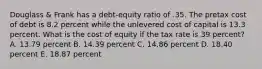 Douglass & Frank has a debt-equity ratio of .35. The pretax cost of debt is 8.2 percent while the unlevered cost of capital is 13.3 percent. What is the cost of equity if the tax rate is 39 percent? A. 13.79 percent B. 14.39 percent C. 14.86 percent D. 18.40 percent E. 18.87 percent