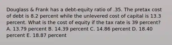 Douglass & Frank has a debt-equity ratio of .35. The pretax cost of debt is 8.2 percent while the unlevered cost of capital is 13.3 percent. What is the cost of equity if the tax rate is 39 percent? A. 13.79 percent B. 14.39 percent C. 14.86 percent D. 18.40 percent E. 18.87 percent