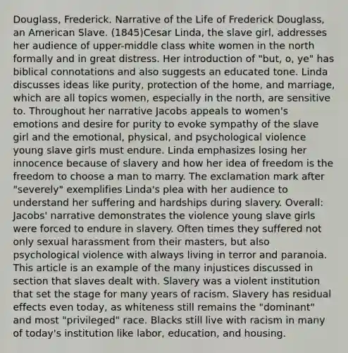 Douglass, Frederick. Narrative of the Life of Frederick Douglass, an American Slave. (1845)Cesar Linda, the slave girl, addresses her audience of upper-middle class white women in the north formally and in great distress. Her introduction of "but, o, ye" has biblical connotations and also suggests an educated tone. Linda discusses ideas like purity, protection of the home, and marriage, which are all topics women, especially in the north, are sensitive to. Throughout her narrative Jacobs appeals to women's emotions and desire for purity to evoke sympathy of the slave girl and the emotional, physical, and psychological violence young slave girls must endure. Linda emphasizes losing her innocence because of slavery and how her idea of freedom is the freedom to choose a man to marry. The exclamation mark after "severely" exemplifies Linda's plea with her audience to understand her suffering and hardships during slavery. Overall: Jacobs' narrative demonstrates the violence young slave girls were forced to endure in slavery. Often times they suffered not only sexual harassment from their masters, but also psychological violence with always living in terror and paranoia. This article is an example of the many injustices discussed in section that slaves dealt with. Slavery was a violent institution that set the stage for many years of racism. Slavery has residual effects even today, as whiteness still remains the "dominant" and most "privileged" race. Blacks still live with racism in many of today's institution like labor, education, and housing.