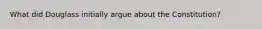 What did Douglass initially argue about the Constitution?