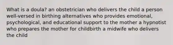 What is a doula? an obstetrician who delivers the child a person well-versed in birthing alternatives who provides emotional, psychological, and educational support to the mother a hypnotist who prepares the mother for childbirth a midwife who delivers the child