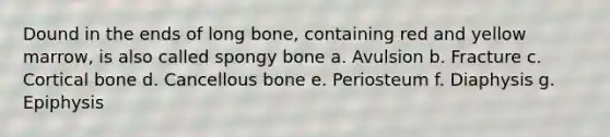 Dound in the ends of long bone, containing red and yellow marrow, is also called spongy bone a. Avulsion b. Fracture c. Cortical bone d. Cancellous bone e. Periosteum f. Diaphysis g. Epiphysis