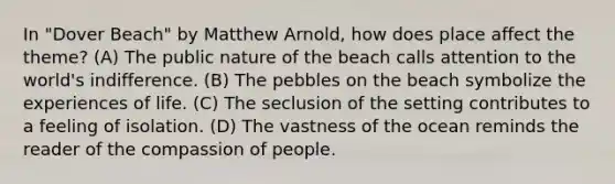 In "Dover Beach" by Matthew Arnold, how does place affect the theme? (A) The public nature of the beach calls attention to the world's indifference. (B) The pebbles on the beach symbolize the experiences of life. (C) The seclusion of the setting contributes to a feeling of isolation. (D) The vastness of the ocean reminds the reader of the compassion of people.