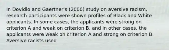 In Dovidio and Gaertner's (2000) study on aversive racism, research participants were shown profiles of Black and White applicants. In some cases, the applicants were strong on criterion A and weak on criterion B, and in other cases, the applicants were weak on criterion A and strong on criterion B. Aversive racists used