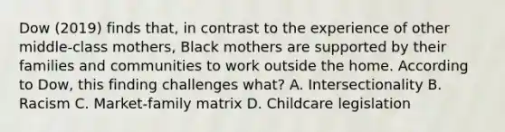 Dow (2019) finds that, in contrast to the experience of other middle-class mothers, Black mothers are supported by their families and communities to work outside the home. According to Dow, this finding challenges what? A. Intersectionality B. Racism C. Market-family matrix D. Childcare legislation