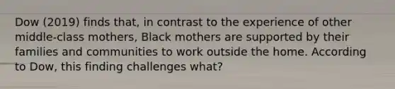 Dow (2019) finds that, in contrast to the experience of other middle-class mothers, Black mothers are supported by their families and communities to work outside the home. According to Dow, this finding challenges what?