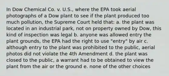 In Dow Chemical Co. v. U.S., where the EPA took aerial photographs of a Dow plant to see if the plant produced too much pollution, the Supreme Court held that: a. the plant was located in an industrial park, not on property owned by Dow, this kind of inspection was legal b. anyone was allowed entry the plant grounds, the EPA had the right to use "entry" by air c. although entry to the plant was prohibited to the public, aerial photos did not violate the 4th Amendment d. the plant was closed to the public, a warrant had to be obtained to view the plant from the air or the ground e. none of the other choices