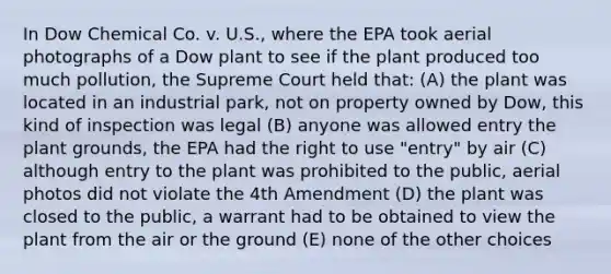 In Dow Chemical Co. v. U.S., where the EPA took aerial photographs of a Dow plant to see if the plant produced too much pollution, the Supreme Court held that: (A) the plant was located in an industrial park, not on property owned by Dow, this kind of inspection was legal (B) anyone was allowed entry the plant grounds, the EPA had the right to use "entry" by air (C) although entry to the plant was prohibited to the public, aerial photos did not violate the 4th Amendment (D) the plant was closed to the public, a warrant had to be obtained to view the plant from the air or the ground (E) none of the other choices