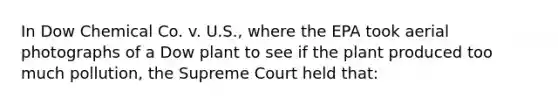 In Dow Chemical Co. v. U.S., where the EPA took aerial photographs of a Dow plant to see if the plant produced too much pollution, the Supreme Court held that: