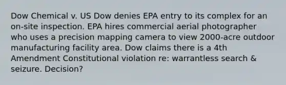 Dow Chemical v. US Dow denies EPA entry to its complex for an on-site inspection. EPA hires commercial aerial photographer who uses a precision mapping camera to view 2000-acre outdoor manufacturing facility area. Dow claims there is a 4th Amendment Constitutional violation re: warrantless search & seizure. Decision?