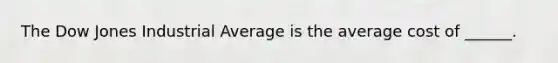 The Dow Jones Industrial Average is the average cost of ______.