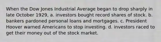 When the Dow Jones Industrial Average began to drop sharply in late October 1929, a. investors bought record shares of stock. b. bankers pardoned personal loans and mortgages. c. President Hoover warned Americans to stop investing. d. investors raced to get their money out of the stock market.