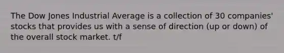 The Dow Jones Industrial Average is a collection of 30 companies' stocks that provides us with a sense of direction (up or down) of the overall stock market. t/f