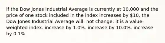 If the Dow Jones Industrial Average is currently at 10,000 and the price of one stock included in the index increases by 10, the Dow Jones Industrial Average will: not change; it is a value-weighted index. increase by 1.0%. increase by 10.0%. increase by 0.1%.