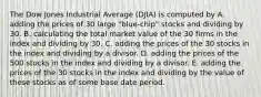 The Dow Jones Industrial Average (DJIA) is computed by A. adding the prices of 30 large "blue-chip" stocks and dividing by 30. B. calculating the total market value of the 30 firms in the index and dividing by 30. C. adding the prices of the 30 stocks in the index and dividing by a divisor. D. adding the prices of the 500 stocks in the index and dividing by a divisor. E. adding the prices of the 30 stocks in the index and dividing by the value of these stocks as of some base date period.