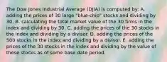 The Dow Jones Industrial Average (DJIA) is computed by: A. adding the prices of 30 large "blue-chip" stocks and dividing by 30. B. calculating the total market value of the 30 firms in the index and dividing by 30. C. adding the prices of the 30 stocks in the index and dividing by a divisor. D. adding the prices of the 500 stocks in the index and dividing by a divisor. E. adding the prices of the 30 stocks in the index and dividing by the value of these stocks as of some base date period.