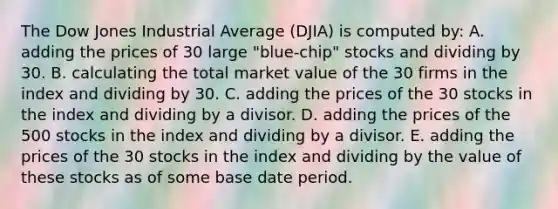 The Dow Jones Industrial Average (DJIA) is computed by: A. adding the prices of 30 large "blue-chip" stocks and dividing by 30. B. calculating the total market value of the 30 firms in the index and dividing by 30. C. adding the prices of the 30 stocks in the index and dividing by a divisor. D. adding the prices of the 500 stocks in the index and dividing by a divisor. E. adding the prices of the 30 stocks in the index and dividing by the value of these stocks as of some base date period.