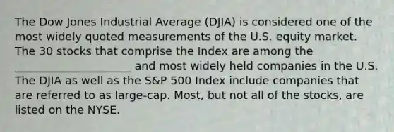 The Dow Jones Industrial Average (DJIA) is considered one of the most widely quoted measurements of the U.S. equity market. The 30 stocks that comprise the Index are among the _____________________ and most widely held companies in the U.S. The DJIA as well as the S&P 500 Index include companies that are referred to as large-cap. Most, but not all of the stocks, are listed on the NYSE.