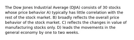 The Dow Jones Industrial Average (DJIA) consists of 30 stocks whose price behavior A) typically has little correlation with the rest of the stock market. B) broadly reflects the overall price behavior of the stock market. C) reflects the changes in value of manufacturing stocks only. D) leads the movements in the general economy by one to two weeks.