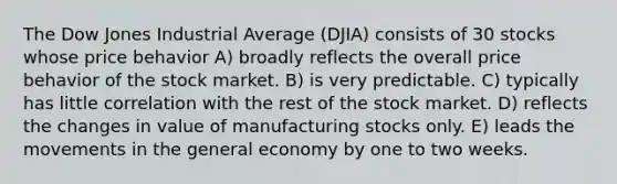 The Dow Jones Industrial Average (DJIA) consists of 30 stocks whose price behavior A) broadly reflects the overall price behavior of the stock market. B) is very predictable. C) typically has little correlation with the rest of the stock market. D) reflects the changes in value of manufacturing stocks only. E) leads the movements in the general economy by one to two weeks.