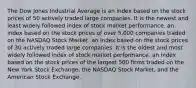 The Dow Jones Industrial Average is an index based on the stock prices of 50 actively traded large companies. It is the newest and least widely followed index of stock market performance. an index based on the stock prices of over​ 5,000 companies traded on the NASDAQ Stock Market. an index based on the stock prices of 30 actively traded large companies. It is the oldest and most widely followed index of stock market performance. an index based on the stock prices of the largest 500 firms traded on the New York Stock​ Exchange, the NASDAQ Stock​ Market, and the American Stock Exchange.