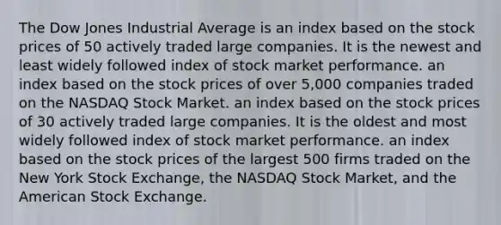 The Dow Jones Industrial Average is an index based on the stock prices of 50 actively traded large companies. It is the newest and least widely followed index of stock market performance. an index based on the stock prices of over​ 5,000 companies traded on the NASDAQ Stock Market. an index based on the stock prices of 30 actively traded large companies. It is the oldest and most widely followed index of stock market performance. an index based on the stock prices of the largest 500 firms traded on the New York Stock​ Exchange, the NASDAQ Stock​ Market, and the American Stock Exchange.