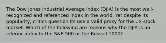 The Dow Jones Industrial Average index (DJIA) is the most well-recognized and referenced index in the world. Yet despite its popularity, critics question its use a valid proxy for the US stock market. Which of the following are reasons why the DJIA is an inferior index to the S&P 500 or the Russell 1000?