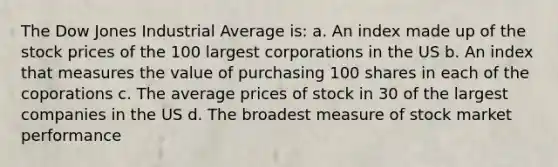 The Dow Jones Industrial Average is: a. An index made up of the stock prices of the 100 largest corporations in the US b. An index that measures the value of purchasing 100 shares in each of the coporations c. The average prices of stock in 30 of the largest companies in the US d. The broadest measure of stock market performance