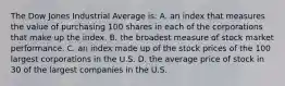 The Dow Jones Industrial Average is: A. an index that measures the value of purchasing 100 shares in each of the corporations that make up the index. B. the broadest measure of stock market performance. C. an index made up of the stock prices of the 100 largest corporations in the U.S. D. the average price of stock in 30 of the largest companies in the U.S.