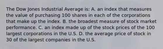 The Dow Jones Industrial Average is: A. an index that measures the value of purchasing 100 shares in each of the corporations that make up the index. B. the broadest measure of stock market performance. C. an index made up of the stock prices of the 100 largest corporations in the U.S. D. the average price of stock in 30 of the largest companies in the U.S.