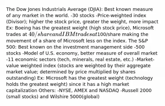 The Dow Jones Industrials Average (DJIA): Best known measure of any market in the world. -30 stocks -Price-weighted index (Divisor); higher the stock price, greater the weight, more impact Ex: Boeing has the greatest weight (high stock price), Microsoft trades at 40/share and IBM trades at100/share making the movement of a share of Microsoft less on the index. The S&P 500: Best known on the investment management side -500 stocks -Model of U.S. economy, better measure of overall market -11 economic sectors (tech, minerals, real estate, etc.) -Market-value weighted index (stocks are weighted by their aggregate market value; determined by price multiplied by shares outstanding) Ex: Microsoft has the greatest weight (technology holds the greatest weight) since it has a high market capitalization Others: -NYSE, AMEX and NASDAQ -Russell 2000 (small stocks) and Wilshire 5000(global)