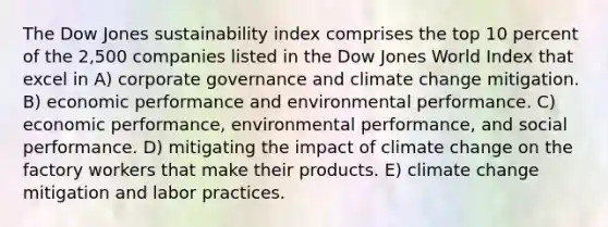 The Dow Jones sustainability index comprises the top 10 percent of the 2,500 companies listed in the Dow Jones World Index that excel in A) corporate governance and climate change mitigation. B) economic performance and environmental performance. C) economic performance, environmental performance, and social performance. D) mitigating the impact of climate change on the factory workers that make their products. E) climate change mitigation and labor practices.