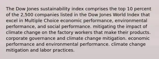 The Dow Jones sustainability index comprises the top 10 percent of the 2,500 companies listed in the Dow Jones World Index that excel in Multiple Choice economic performance, environmental performance, and social performance. mitigating the impact of climate change on the factory workers that make their products. corporate governance and climate change mitigation. economic performance and environmental performance. climate change mitigation and labor practices.