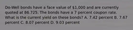 Do-Well bonds have a face value of 1,000 and are currently quoted at 86.725. The bonds have a 7 percent coupon rate. What is the current yield on these bonds? A. 7.42 percent B. 7.67 percent C. 8.07 percent D. 9.03 percent