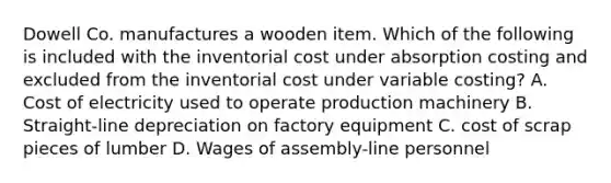 Dowell Co. manufactures a wooden item. Which of the following is included with the inventorial cost under absorption costing and excluded from the inventorial cost under variable costing? A. Cost of electricity used to operate production machinery B. Straight-line depreciation on factory equipment C. cost of scrap pieces of lumber D. Wages of assembly-line personnel