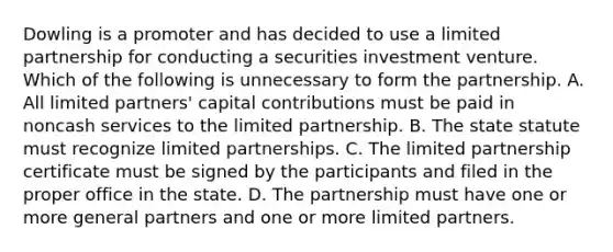 Dowling is a promoter and has decided to use a limited partnership for conducting a securities investment venture. Which of the following is unnecessary to form the partnership. A. All limited partners' capital contributions must be paid in noncash services to the limited partnership. B. The state statute must recognize limited partnerships. C. The limited partnership certificate must be signed by the participants and filed in the proper office in the state. D. The partnership must have one or more general partners and one or more limited partners.